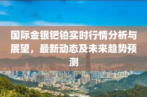 国际金银钯铂实时行情分析与展望，最新动态及未来趋势预测