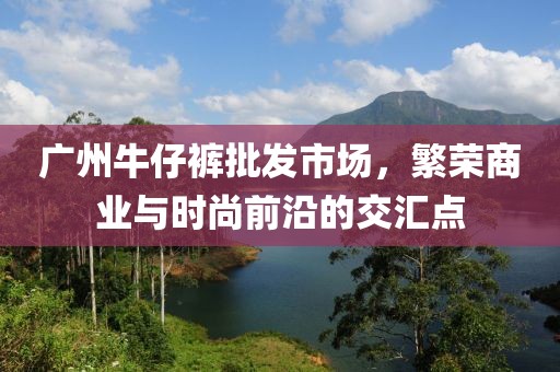 广州牛仔裤批发市场，繁荣商业与时尚前沿的交汇点