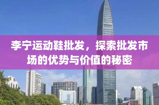 李宁运动鞋批发，探索批发市场的优势与价值的秘密