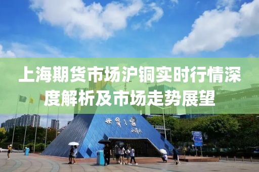 上海期货市场沪铜实时行情深度解析及市场走势展望