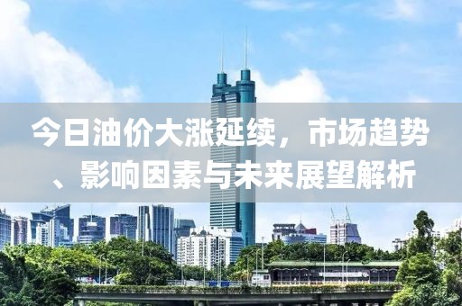 今日油价大涨延续，市场趋势、影响因素与未来展望解析