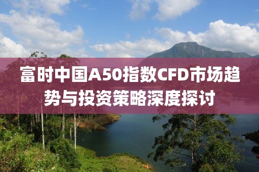 富时中国A50指数CFD市场趋势与投资策略深度探讨