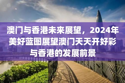 澳门与香港未来展望，2024年美好蓝图展望澳门天天开好彩与香港的发展前景