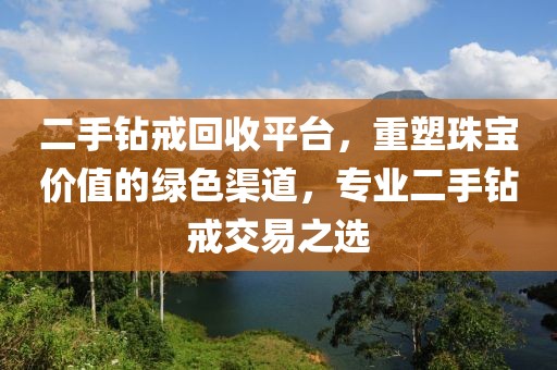 二手钻戒回收平台，重塑珠宝价值的绿色渠道，专业二手钻戒交易之选